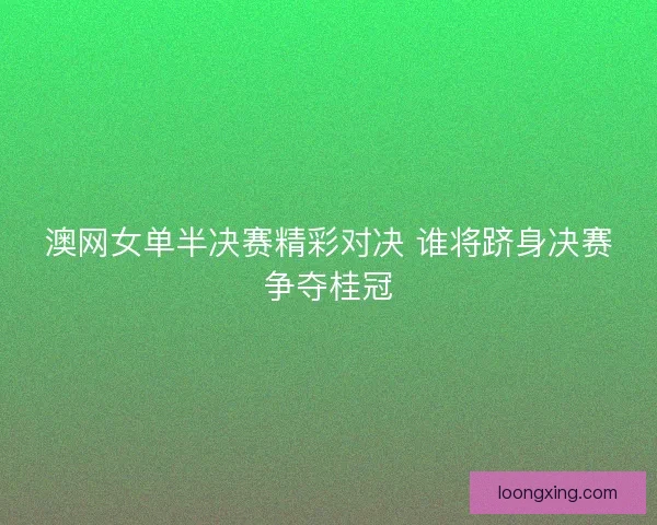 澳网女单半决赛精彩对决 谁将跻身决赛争夺桂冠