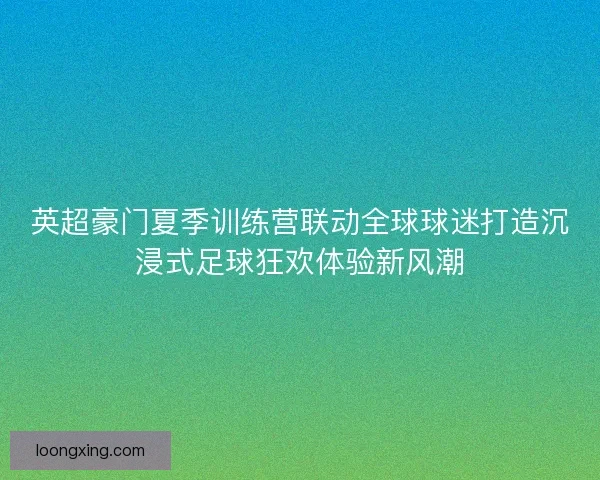英超豪门夏季训练营联动全球球迷打造沉浸式足球狂欢体验新风潮