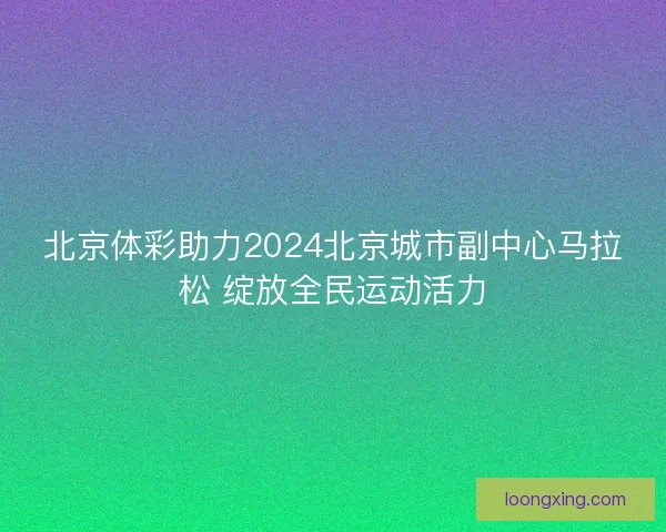 北京体彩助力2024北京城市副中心马拉松 绽放全民运动活力