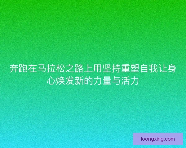 奔跑在马拉松之路上用坚持重塑自我让身心焕发新的力量与活力