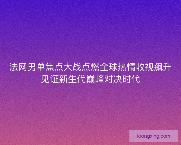 法网男单焦点大战点燃全球热情收视飙升见证新生代巅峰对决时代