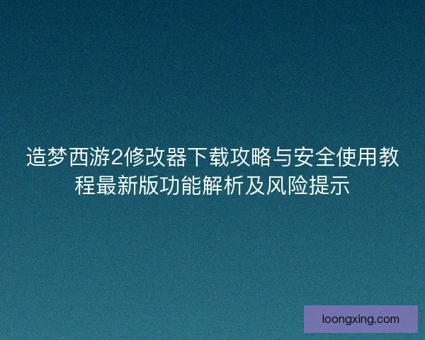 造梦西游2修改器下载攻略与安全使用教程最新版功能解析及风险提示