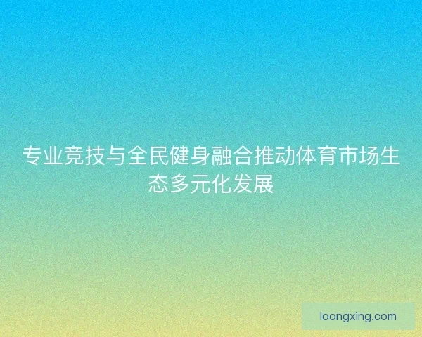专业竞技与全民健身融合推动体育市场生态多元化发展