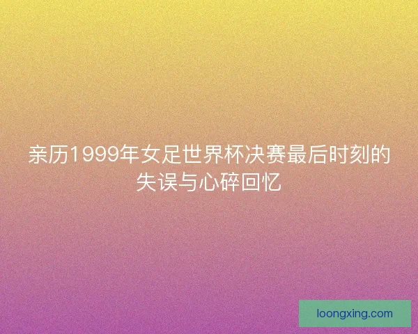亲历1999年女足世界杯决赛最后时刻的失误与心碎回忆